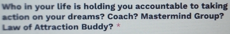 Who in your life is holding you accountable to taking 
action on your dreams? Coach? Mastermind Group? 
Law of Attraction Buddy? *