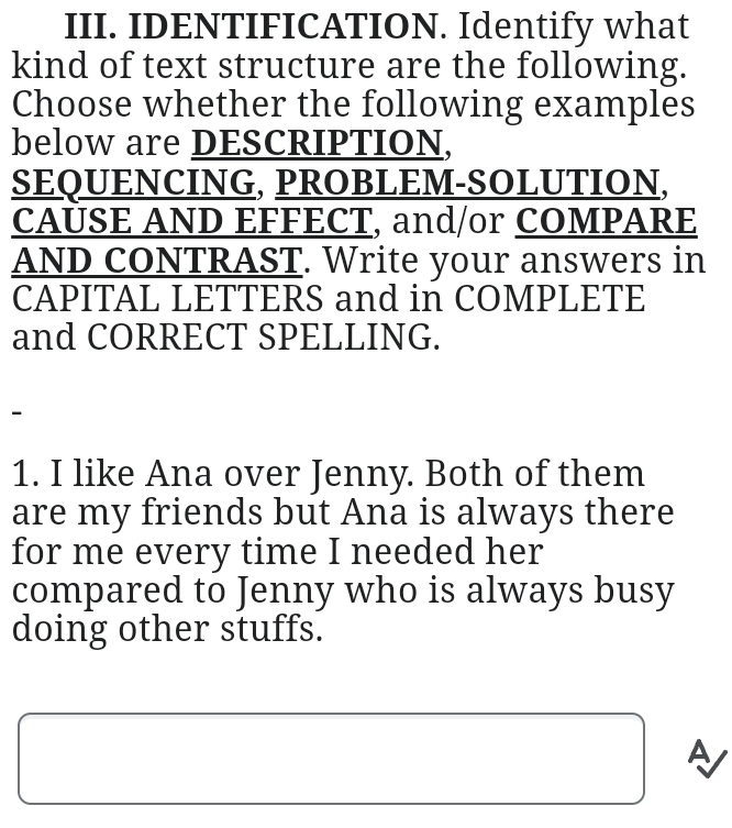 IDENTIFICATION. Identify what 
kind of text structure are the following. 
Choose whether the following examples 
below are DESCRIPTION, 
SEQUENCING, PROBLEM-SOLUTION, 
CAUSE AND EFFECT, and/or COMPARE 
AND CONTRAST. Write your answers in 
CAPITAL LETTERS and in COMPLETE 
and CORRECT SPELLING. 
- 
1. I like Ana over Jenny. Both of them 
are my friends but Ana is always there 
for me every time I needed her 
compared to Jenny who is always busy 
doing other stuffs. 
A