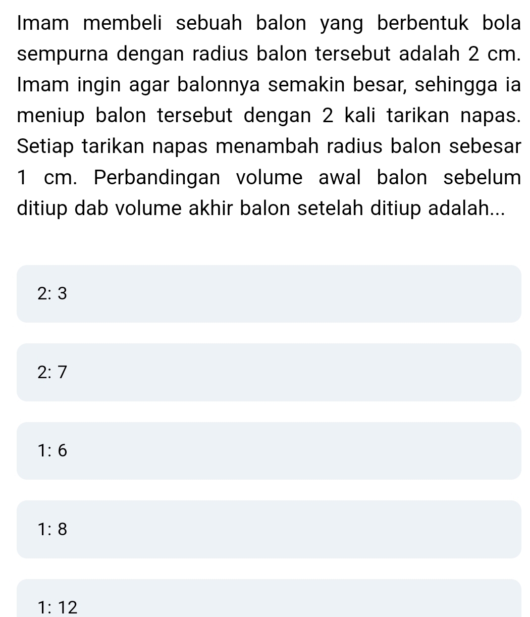 Imam membeli sebuah balon yang berbentuk bola
sempurna dengan radius balon tersebut adalah 2 cm.
Imam ingin agar balonnya semakin besar, sehingga ia
meniup balon tersebut dengan 2 kali tarikan napas.
Setiap tarikan napas menambah radius balon sebesar
1 cm. Perbandingan volume awal balon sebelum
ditiup dab volume akhir balon setelah ditiup adalah...
2:3
2:7
1:6
1:8
1:12