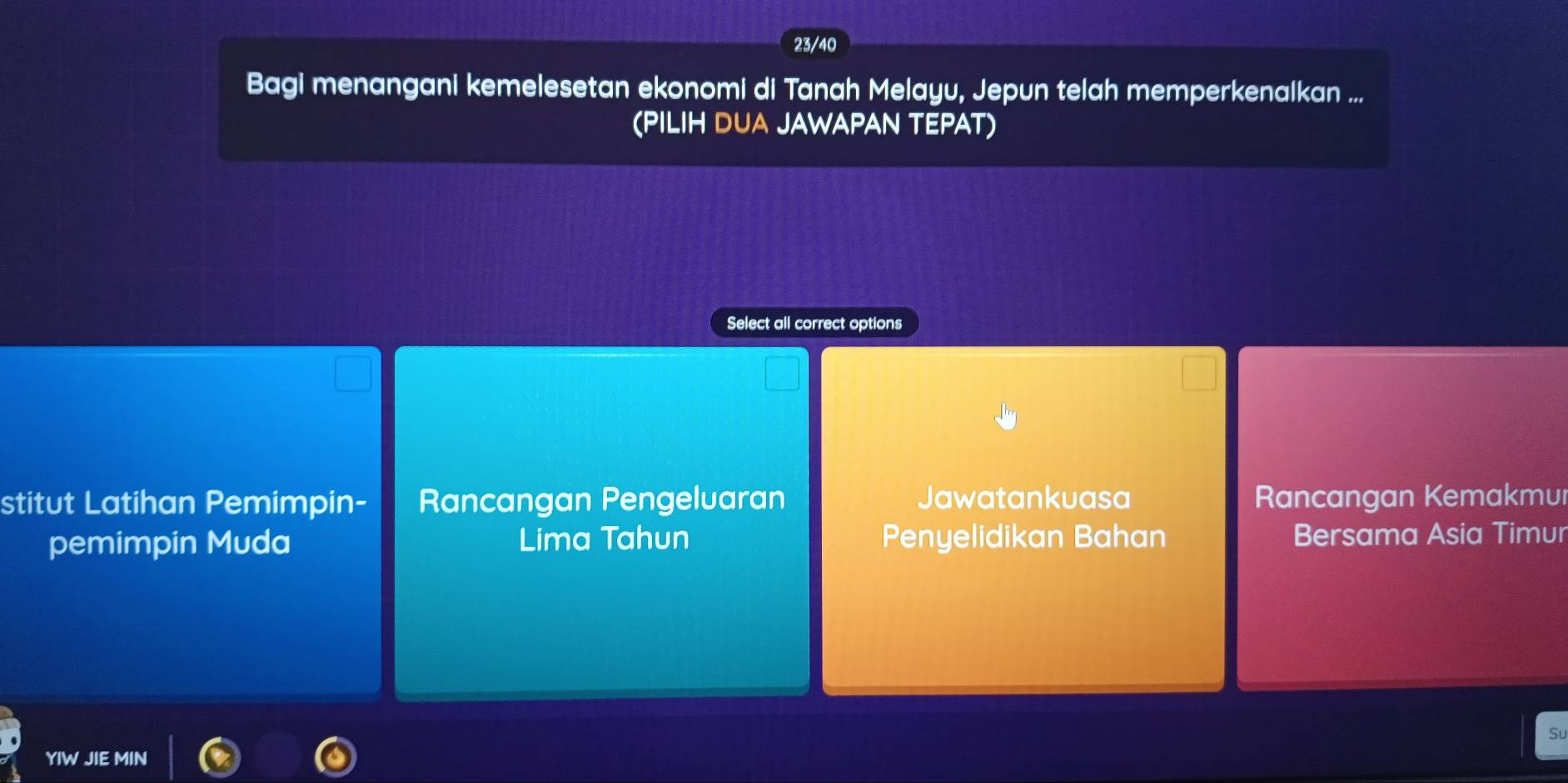 23/40
Bagi menangani kemelesetan ekonomi di Tanah Melayu, Jepun telah memperkenalkan ...
(PILIH DUA JAWAPAN TEPAT)
Select all correct options
stitut Latihan Pemimpin- Rancangan Pengeluaran Jawatankuasa Rancangan Kemakmul
pemimpin Muda Lima Tahun Penyelidikan Bahan Bersama Asia Timur
Su
YIW JIE MIN