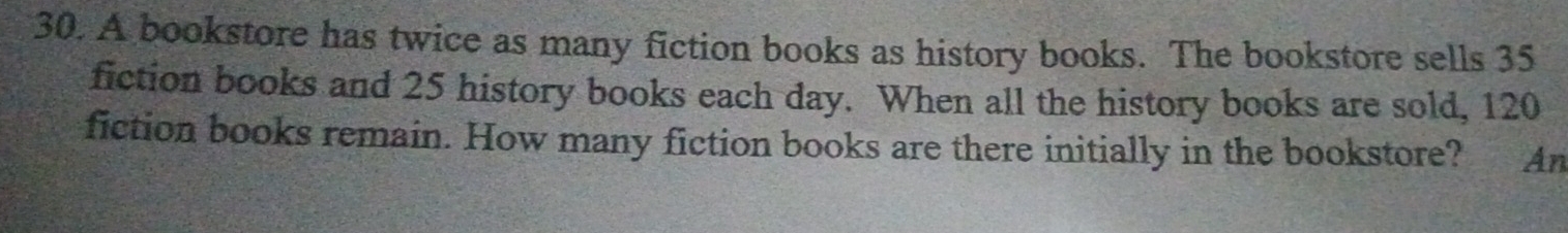 A bookstore has twice as many fiction books as history books. The bookstore sells 35
fiction books and 25 history books each day. When all the history books are sold, 120
fiction books remain. How many fiction books are there initially in the bookstore? An