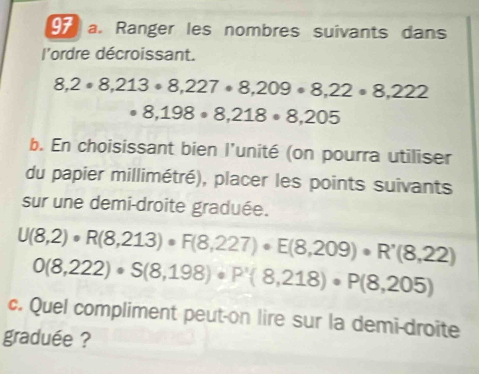 Ranger les nombres suivants dans 
l'ordre décroissant.
8,2· 8,213· 8,227· 8,209· 8,22· 8,222
8,198· 8,218· 8,205
b. En choisissant bien l'unité (on pourra utiliser 
du papier millimétré), placer les points suivants 
sur une demi-droite graduée.
U(8,2)· R(8,213)· F(8,227)· E(8,209)· R'(8,22)
0(8,222)· S(8,198)· P'(8,218)· P(8,205)
c. Quel compliment peut-on lire sur la demi-droite 
graduée ?