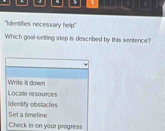 4 5 6 7 ρ
''Identifies necessary help''
Which goal-setting step is described by this sentence?
Write it down
Locate resources
Identify obstacles
Set a timeline
Check in on your progress