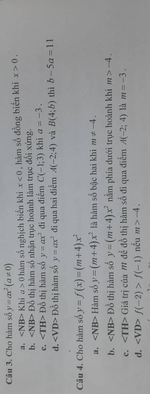 Cho hàm số y=ax^2(a!= 0)
a. ∠ NB>Khia>0 hàm số nghịch biến khi x<0</tex> , hàm số đồng biến khi x>0.
b. Dhat o thị hàm số nhận trục hoành làm trục đối xứng.
c. ∠ TH>Dhat o thị hàm số y=ax^2 đi qua điểm C(-1;3) khi a=-3.
d. ∠ VD>Dhat o thị hàm số y=ax^2 đi qua hai điểm A(-2;4) và B(4;b) thì b-5a=11
Câu 4. Cho hàm số y=f(x)=(m+4)x^2
a. Ham số y=(m+4)x^2 là hàm số bậc hai khi m!= -4.
b. Dhat o thị hàm số y=(m+4)x^2 nằm phía dưới trục hoành khi m>-4.
c. Giá trị của M để đồ thị hàm số đi qua điểm A(-2;4) là m=-3.
d. f(-2)>f(-1) nếu m>-4.