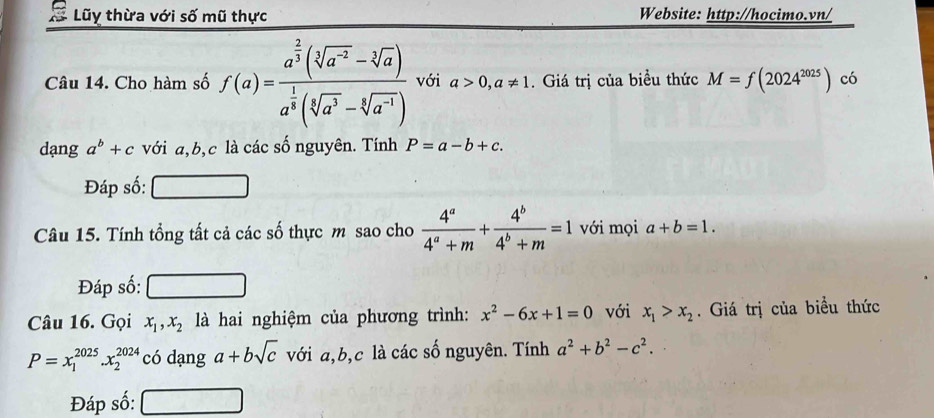 Lũy thừa với số mũ thực Website: http://hocimo.vn/ 
Câu 14. Cho hàm số f(a)=frac a^(frac 2)3(sqrt[3](a^(-2))-sqrt[3](a))a^(frac 1)3(sqrt[3](a^3)-sqrt[4](a^(-1))) với a>0,a!= 1. Giá trị của biều thức M=f(2024^(2025)) có 
dạng a^b+c với a, b, c là các số nguyên. Tính P=a-b+c. 
Đáp số: 
Câu 15. Tính tổng tất cả các số thực m sao cho  4^a/4^a+m + 4^b/4^b+m =1 với mọi a+b=1. 
Đáp số: 
Câu 16. Gọi x_1, x_2 là hai nghiệm của phương trình: x^2-6x+1=0 với x_1>x_2. Giá trị của biểu thức
P=x_1^((2025).x_2^(2024) có dạng a+bsqrt c) với a, b, c là các số nguyên. Tính a^2+b^2-c^2. 
Đáp số: ∴ A-AC=180°