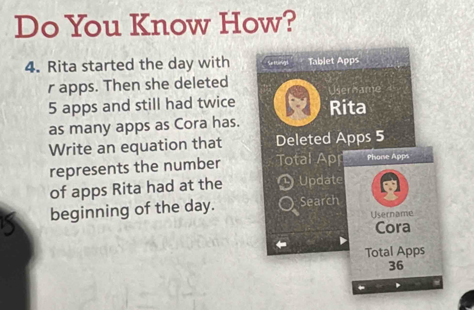 Do You Know How? 
4. Rita started the day with Settings Tablet Apps 
r apps. Then she deleted 
Username
5 apps and still had twice 
Rita 
as many apps as Cora has. 
Write an equation that Deleted Apps 5
represents the number Total Apr Phone Apps 
of apps Rita had at the Update 
beginning of the day. Search 
Username 
Cora 
Total Apps
36