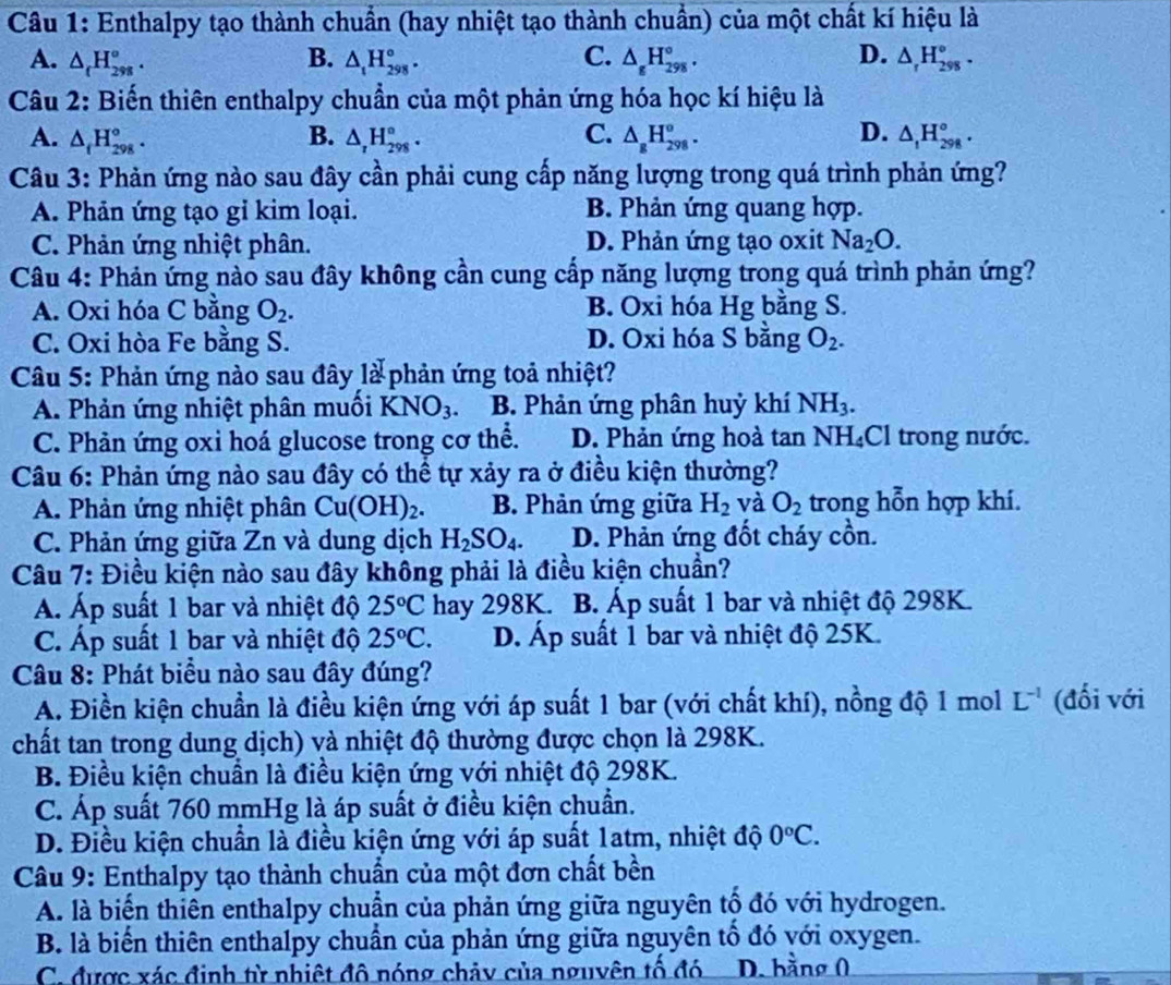 Enthalpy tạo thành chuẩn (hay nhiệt tạo thành chuẩn) của một chất kí hiệu là
A. △ _(H_(298)°. B. △ _tH_(298)°. C. △ _gH_(298)°. D. △ _rH_(298)°.
Câu 2: Biến thiên enthalpy chuẩn của một phản ứng hóa học kí hiệu là
A. △ _fH_(298)°. B. △ _rH_(298)°. C. △ _8H_(298)^o. D. △ _1H_(298)°.
Câu 3: Phản ứng nào sau đây cần phải cung cấp năng lượng trong quá trình phản ứng?
A. Phản ứng tạo gỉ kim loại. B. Phản ứng quang hợp.
C. Phản ứng nhiệt phân. D. Phản ứng tạo oxit Na_2O.
Câu 4: Phản ứng nào sau đây không cần cung cấp năng lượng trong quá trình phản ứng?
A. Oxi hóa C bằng O_2. B. Oxi hóa Hg bằng S.
C. Oxi hòa Fe bằng S. D. Oxi hóa S bằng O_2.
Câu 5: Phản ứng nào sau đây là phản ứng toả nhiệt?
A. Phản ứng nhiệt phân muối KNO_3 B. Phản ứng phân huỷ khí NH_3.
C. Phản ứng oxi hoá glucose trong cơ thể. D. Phản ứng hoà tan NH_4 Cl trong nước.
Câu 6: Phản ứng nào sau đây có thể tự xảy ra ở điều kiện thường?
A. Phản ứng nhiệt phân Cu(OH)_2. B. Phản ứng giữa H_2 và O_2 trong hỗn hợp khí.
C. Phản ứng giữa Zn và dung dịch H_2SO_4. D. Phản ứng đốt cháy cồn.
Câu 7: Điều kiện nào sau đây không phải là điều kiện chuẩn?
Á. Áp suất 1 bar và nhiệt độ 25°C hay 298K.  B Áp suất 1 bar và nhiệt độ 298K.
C. Áp suất 1 bar và nhiệt độ 25°C. D. Áp suất 1 bar và nhiệt độ 25K.
Câu 8: Phát biểu nào sau đây đúng?
A. Điền kiện chuẩn là điều kiện ứng với áp suất 1 bar (với chất khí), nồng độ 1 mol L^(-1) (đối với
chất tan trong dung dịch) và nhiệt độ thường được chọn là 298K.
B. Điều kiện chuẩn là điều kiện ứng với nhiệt độ 298K.
C. Áp suất 760 mmHg là áp suất ở điều kiện chuẩn.
D. Điều kiện chuẩn là điều kiện ứng với áp suất 1atm, nhiệt độ 0°C.
Câu 9: Enthalpy tạo thành chuẩn của một đơn chất bền
A. là biển thiên enthalpy chuẩn của phản ứng giữa nguyên tổ đó với hydrogen.
B. là biến thiên enthalpy chuẩn của phản ứng giữa nguyên tố đó với oxygen.
C. được xác định từ nhiệt đô nóng chảy của nguyên tố đó  D. hằng 0