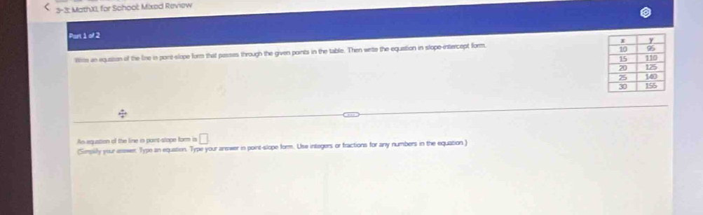 3-3; MathXI, for School: Mixed Review 
Part 1 of 2 
Wie an equssion of the line in pont-slope form that passes through the given points in the table. Then wrte the equation in slope-intercept form, 
/ 
An equation of the line in parnt-stope form is □ 
(Simpilify your enswer. Type an equation. Type your arewer in point-slope form. Use integers or fractions for any numbers in the equation )