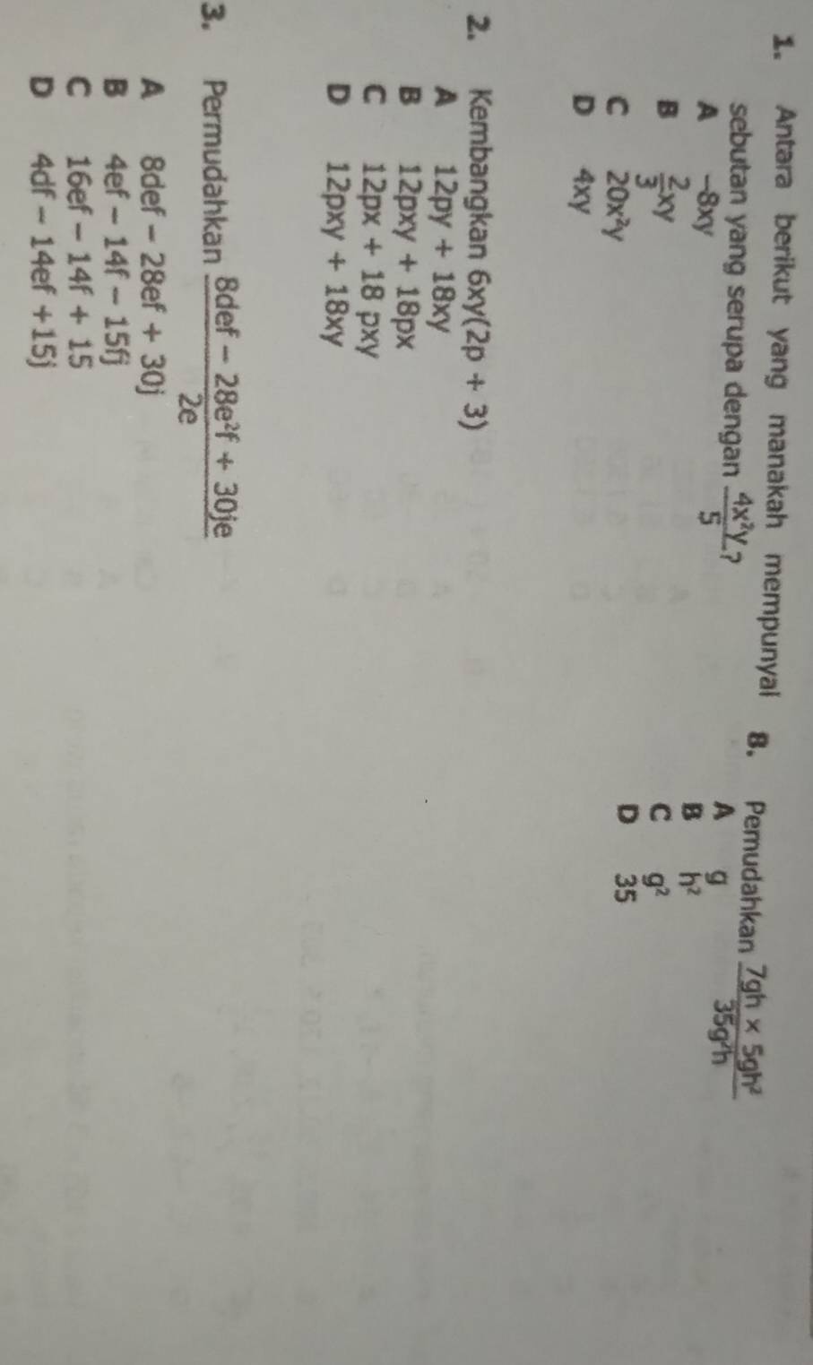 Antara berikut yang manakah mempunyai 8. Pemudahkan  (7gh* 5gh^2)/35g^2h 
sebutan yang serupa dengan  4x^2y/5  2
A g
A -8xy
B  2/3 xy
B h^2
C g^2
C 20x^2y
D 35
D 4xy
2. Kembangkan 6xy(2p+3)
A 12py+18xy
B 12pxy+18px
C 12px+18pxy
D 12pxy+18xy
3. Permudahkan  (8def-28e^2f+30je)/2e 
A 8def-28ef+30j
B 4ef-14f-15fj
C 16ef-14f+15
D 4df-14ef+15j