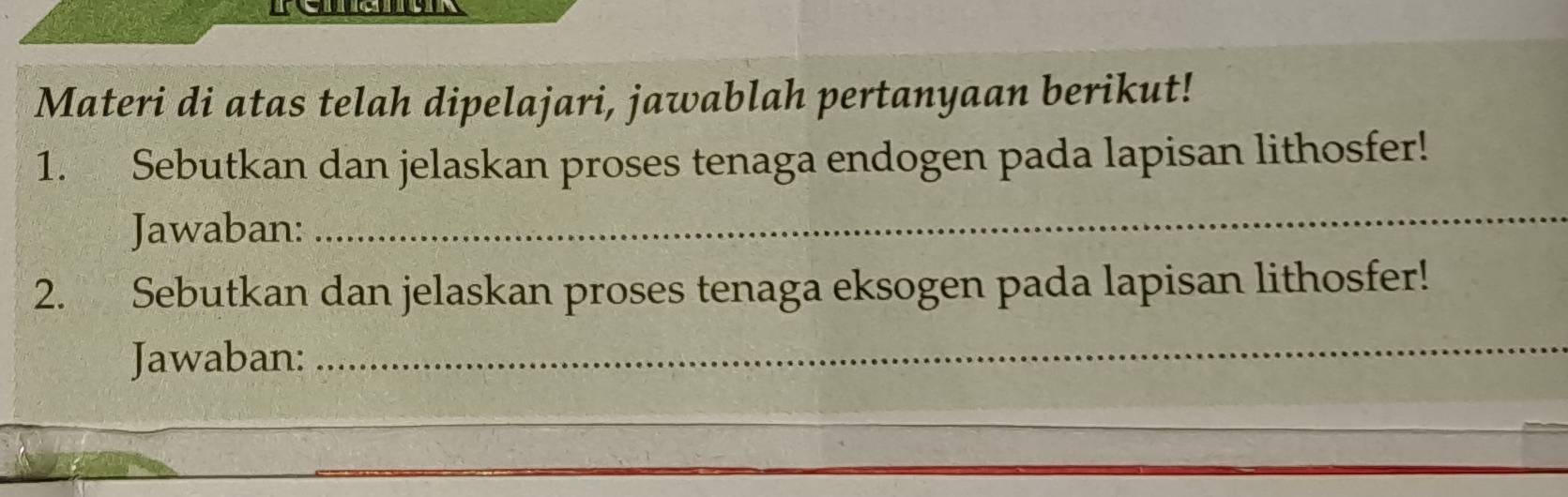 ea 
Materi di atas telah dipelajari, jawablah pertanyaan berikut! 
1. Sebutkan dan jelaskan proses tenaga endogen pada lapisan lithosfer! 
Jawaban: 
_ 
2. Sebutkan dan jelaskan proses tenaga eksogen pada lapisan lithosfer! 
Jawaban:_ 
_