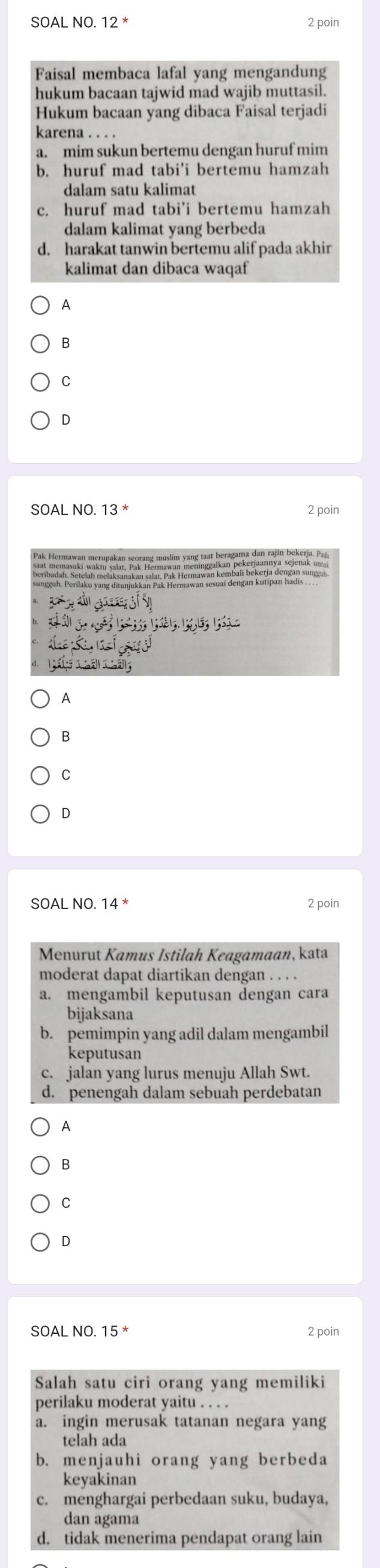 SOAL NO. 12^* 2 poin
Faisal membaca lafal yang mengandung
hukum bacaan tajwid mad wajib muttasil.
Hukum bacaan yang dibaca Faisal terjadi
karena . . . .
a. mim sukun bertemu dengan huruf mim
b. huruf mad tabi'i bertemu hamzah
dalam satu kalimat
c. huruf mad tabi'i bertemu hamzah
dalam kalimat yang berbeda
d. harakat tanwin bertemu alif pada akhir
kalimat dan dibaca waqaf
A
B
C
D
2 poin
A
B
C
D
SOAL NO. 14^* 2 poin
Menurut Kamus Istilah Keagamaan, kata
moderat dapat diartikan dengan . . . .
a. mengambil keputusan dengan cara
bijaksana
b. pemimpin yang adil dalam mengambil
keputusan
c. jalan yang lurus menuju Allah Swt.
d. penengah dalam sebuah perdebatan
A
B
C
D
SOAL NO. 15^* 2 poin
Salah satu ciri orang yang memiliki
perilaku moderat yaitu . . . .
a. ingin merusak tatanan negara yang
telah ada
b. menjauhi orang yang berbeda
keyakinan
c. menghargai perbedaan suku, budaya,
dan agama
d. tidak menerima pendapat orang lain