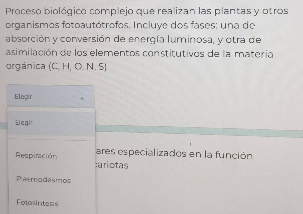 Proceso biológico complejo que realizan las plantas y otros
organismos fotoautótrofos. Incluye dos fases: una de
absorción y conversión de energía luminosa, y otra de
asimilación de los elementos constitutivos de la materia
orgánica  overline  , H, O, N, S)
Elegir
Elegir
Respiración
ares especializados en la función
:ariotas
Plasmodesmos
Fotosíntesis