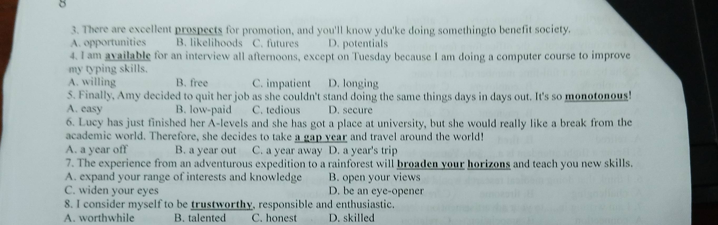 8
3. There are excellent prospects for promotion, and you'll know ydu'ke doing somethingto benefit society.
A. opportunities B. likelihoods C. futures D. potentials
4. I am available for an interview all afternoons, except on Tuesday because I am doing a computer course to improve
my typing skills.
A. willing B. free C. impatient D. longing
5. Finally, Amy decided to quit her job as she couldn't stand doing the same things days in days out. It's so monotonous!
A. easy B. low-paid C. tedious D. secure
6. Lucy has just finished her A-levels and she has got a place at university, but she would really like a break from the
academic world. Therefore, she decides to take a gap year and travel around the world!
A. a year off B. a year out C. a year away D. a year's trip
7. The experience from an adventurous expedition to a rainforest will broaden your horizons and teach you new skills.
A. expand your range of interests and knowledge B. open your views
C. widen your eyes D. be an eye-opener
8. I consider myself to be trustworthy, responsible and enthusiastic.
A. worthwhile B. talented C. honest D. skilled