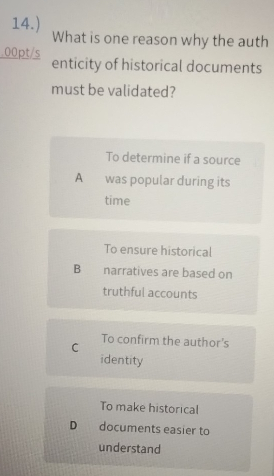 14.)
What is one reason why the auth
.00pt/s
enticity of historical documents
must be validated?
To determine if a source
A was popular during its
time
To ensure historical
B narratives are based on
truthful accounts
C
To confirm the author's
identity
To make historical
D documents easier to
understand