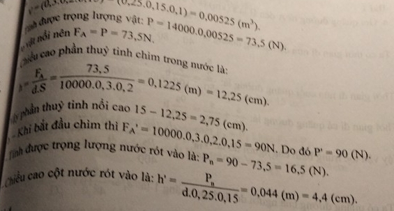 y=(0,0,0)
uu được trọng lượng vật: (0,25,0,15,0,1)=0,00525(m^3). 
hột nổi nên F_A=P=73,5N, P=14000.0,00525=73.5(N). 
Lu cao phần thuỷ tỉnh chìm trong n 
Ly phần thuỷ tinh nổi cao F_A=frac F_AdS= (73.5)/10000.0,3.0,2 =0,1225(m)=12,25(cm).
15-12,25=2,75(cm). 
Khi bắt đầu chìm thi F_A'=10000.0,3.0,2.0,15=90N. Do đó
Tinh được trọng lượng nước rót vào là:
Chiều cao cột nước rót vào là: P_n=90-73,5=16.5(N). P'=90(N).
h'=frac P_nd.0,25.0,15=0,044(m)=4,4(cm).