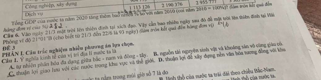 Công nghiệp, xây dựng 2 955 777
1 113 126 2 190 376
Tổng GDP của nước ta năm 2020 tăng thêm bao nhiều % so với năm 2010 (coi năm 2010= 100%)? (làm tròn kết quả đến
Dịch vụ
Câu 6. Vào ngày 21/3 mặt trời lên thiên đình tại xích đạo. Vậy cần bao nhiêu ngày sau đó để mặt trời lên thiên đinh tại Hãi
hàng đơn vị của
Phòng vĩ độ 21°01'B (cho biết từ 21/3 đến 22/6 là 93 ngày) (làm tròn kết quả đến hàng đơn v
ĐÉ 3
PHÀN I. Câu trắc nghiệm nhiều phương án lựa chọn.
A. tự nhiên phân hóa đa dạng giữa bắc - nam và đông - tây. B. nguồn tài nguyên sinh vật và khoáng sản vô cùng giàu có.
Câu 1. Ý nghĩa kinh tế của vị trí địa lí nước ta là
C. thuận lợi giao lưu với các nước trong khu vực và thế giới. D. thuận lợi đế xây dựng nền văn hỏa tương đồng với khu
B lãnh thổ của nước ta trải dài theo chiều Bắc-Nam.
: n m trong múi giờ số 7 là do
tĩnh thổ của nước ta.