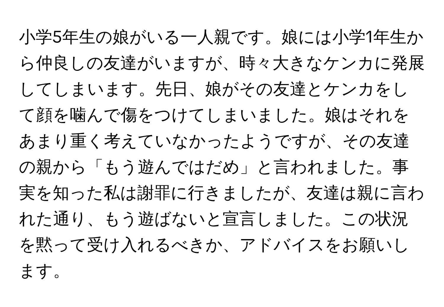 小学5年生の娘がいる一人親です。娘には小学1年生から仲良しの友達がいますが、時々大きなケンカに発展してしまいます。先日、娘がその友達とケンカをして顔を噛んで傷をつけてしまいました。娘はそれをあまり重く考えていなかったようですが、その友達の親から「もう遊んではだめ」と言われました。事実を知った私は謝罪に行きましたが、友達は親に言われた通り、もう遊ばないと宣言しました。この状況を黙って受け入れるべきか、アドバイスをお願いします。