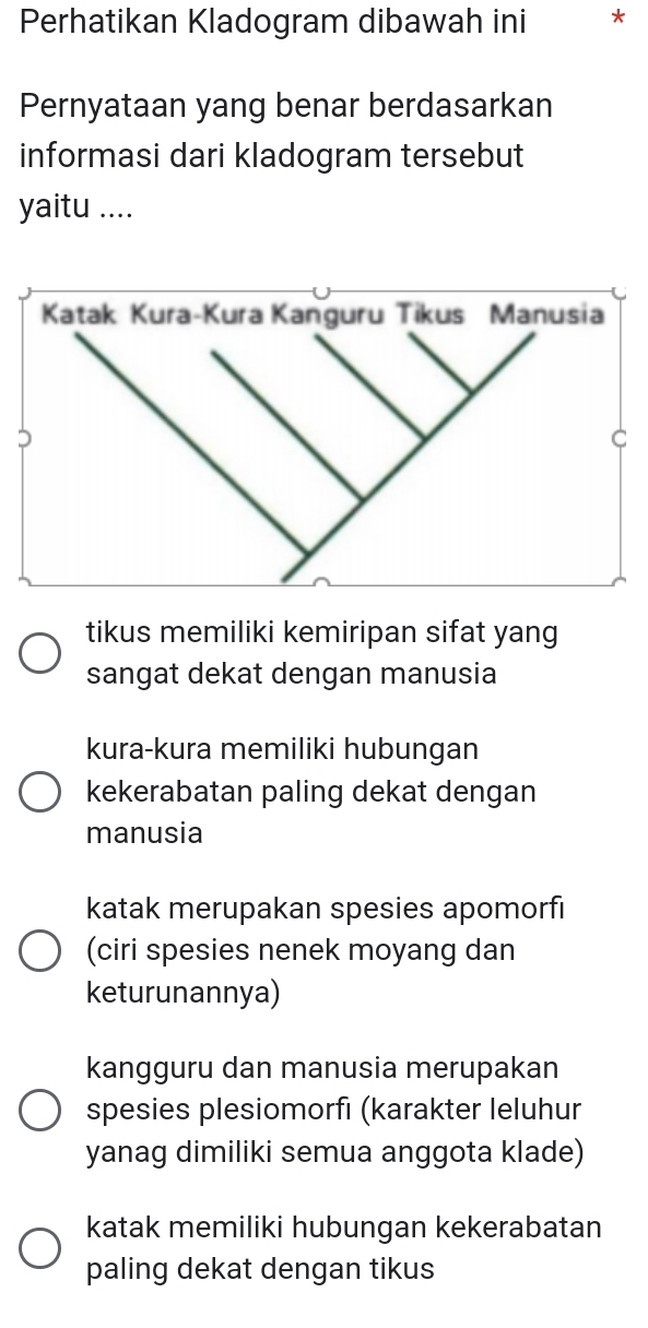 Perhatikan Kladogram dibawah ini *
Pernyataan yang benar berdasarkan
informasi dari kladogram tersebut
yaitu ....
tikus memiliki kemiripan sifat yang
sangat dekat dengan manusia
kura-kura memiliki hubungan
kekerabatan paling dekat dengan
manusia
katak merupakan spesies apomorfı
(ciri spesies nenek moyang dan
keturunannya)
kangguru dan manusia merupakan
spesies plesiomorfı (karakter leluhur
yanag dimiliki semua anggota klade)
katak memiliki hubungan kekerabatan
paling dekat dengan tikus