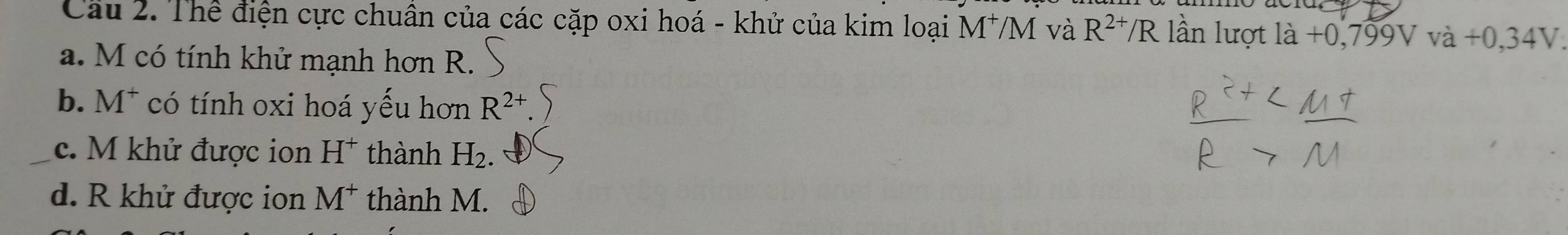 Cau 2. Thể điện cực chuân của các cặp oxi hoá - khử của kim loại M*M và R^(2+)/R lần lượt ldot a+0,799Vva+0,34V
a. M có tính khử mạnh hơn R.
b. M^+ có tính oxi hoá yếu hơn R^(2+)
_c. M khử được ion H^+ thành H_2.
d. R khử được ion M^+ thành M.