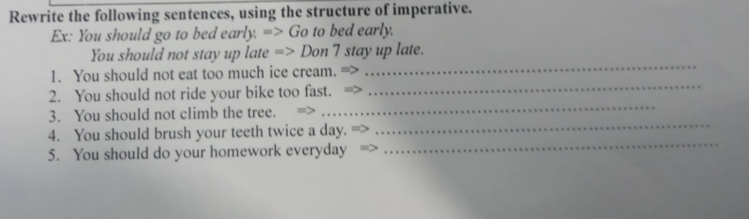 Rewrite the following sentences, using the structure of imperative. 
Ex: You should go to bed early. => Go to bed early. 
You should not stay up late => Don 7 stay up late. 
1. You should not eat too much ice cream. 
_ 
2. You should not ride your bike too fast. 
_ 
3. You should not climb the tree. 
_ 
_ 
4. You should brush your teeth twice a day. 
_ 
5. You should do your homework everyday