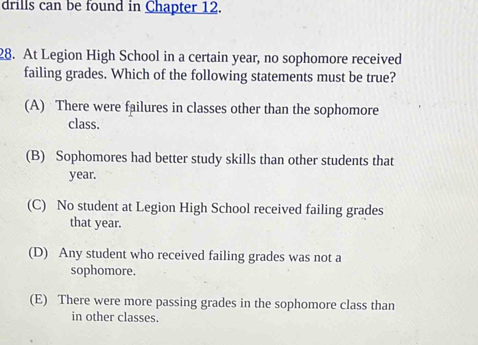 drills can be found in Chapter 12.
28. At Legion High School in a certain year, no sophomore received
failing grades. Which of the following statements must be true?
(A) There were failures in classes other than the sophomore
class.
(B) Sophomores had better study skills than other students that
year.
(C) No student at Legion High School received failing grades
that year.
(D) Any student who received failing grades was not a
sophomore.
(E) There were more passing grades in the sophomore class than
in other classes.