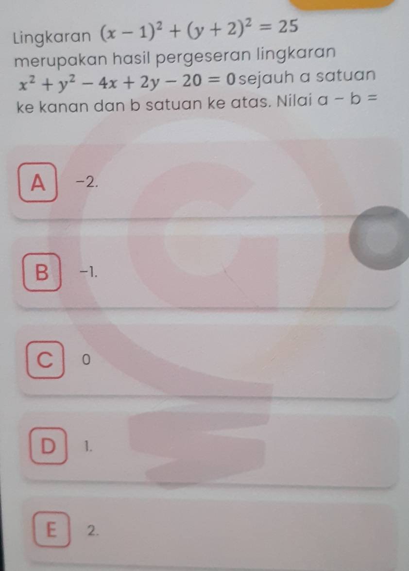 Lingkaran (x-1)^2+(y+2)^2=25
merupakan hasil pergeseran lingkaran
x^2+y^2-4x+2y-20=0 sejauh a satuan
ke kanan dan b satuan ke atas. Nilai a-b=
A -2.
B -1.
C 0
D 1.
E 2.