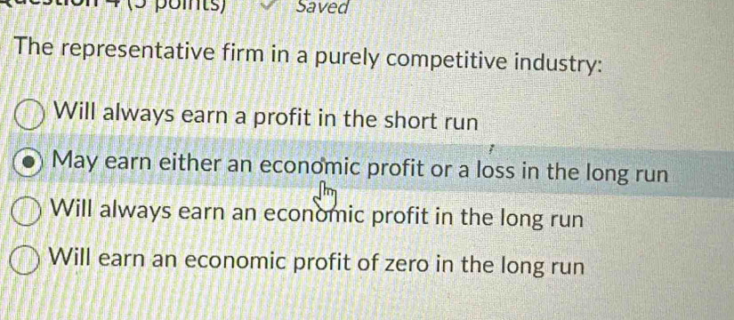 (5 poits) Saved
The representative firm in a purely competitive industry:
Will always earn a profit in the short run
May earn either an economic profit or a loss in the long run
Will always earn an economic profit in the long run
Will earn an economic profit of zero in the long run