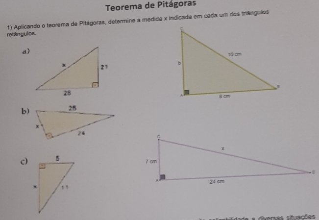 Teorema de Pitágoras 
1) Aplicando o teorema de Pitágoras, determine a medida x indicada em cada um dos triângulios 
retângulos. 
a) 
b) 
c) 
diversas situações