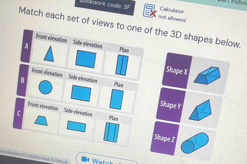 Buokwork code: 3F Calculator 
not allowed 
Match each set of views to one of the 3D shapes below. 
Front elevation Side elevation 
A 
Plan 
Shape X
Front elevation Side elevation Plan 
B 
Shape Y
Front elevation Side elevation 
C 
Plan 
Shape Z
b-b66e-0e0cd214089b/task/3/item/6 Watch