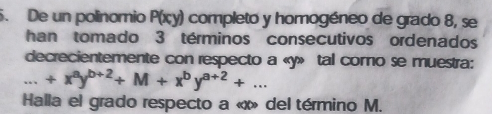 De un polinomio P(x,y) completo y homogéneo de grado 8, se
han tomado 3 términos consecutivos ordenados
decrecientemente con respecto a « y» tal como se muestra:...+x^ay^(b+2)+M+x^by^(a+2)+... 
Halla el grado respecto a « x» del término M.