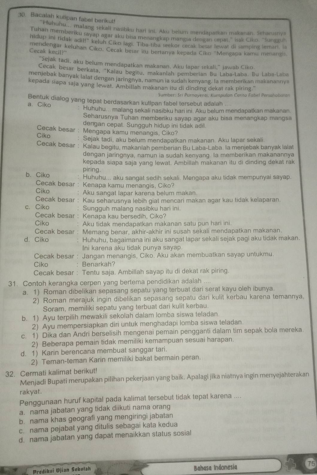 Bacalah kutipan fabel berikut!
“Huhuhu... malang sekali nasibku hari ini. Aku beium mendapatkan makanan. Seharusnya
Tuhan memberiku sayap agar aku bisa menangkap mangsa dengan cepat," isak Ciko. “Sungguh
hidup ini tidak adil!” keluh Ciko lagi. Tiba-tiba seekor cecak besar lewat di samping lemari. la
mendengar keluhan Ciko. Cecak besar itu bertanya kepada Ciko ''Mengapa kamu menangis
Cecak kecil?"
“Sejak tadi, aku belum mendapatkan makanan. Aku lapar sekali,” jawab Ciko.
Cecak besar berkata, "Kalau begitu, makanlah pemberian Bu Laba-Laba. Bu Laba-Laba
menjebak banyak lalat dengan jaringnya, namun ia sudah kenyang. Ia memberikan makanannya
kepada siapa saja yang lewat. Ambillah makanan itu di dinding dekat rak piring."
Sumber: Sri Purnayenti, Kumpulan Cerita Fabel Persahabatan
Bentuk dialog yang tepat berdasarkan kutipan fabel tersebut adalah
a. Ciko
Huhuhu... malang sekali nasibku hari ini. Aku belum mendapatkan makanan.
Seharusnya Tuhan memberiku sayap agar aku bisa menangkap mangsa
dengan cepat. Sungguh hidup ini tidak adil.
Cecak besar : Mengapa kamu menangis, Ciko?
Ciko . Sejak tadi, aku belum mendapatkan makanan. Aku lapar sekali.
Cecak besar : Kalau begitu, makanlah pemberian Bu Laba-Laba. la menjebak banyak lalat
dengan jaringnya, namun ia sudah kenyang. la memberikan makanannya
kepada siapa saja yang lewat. Ambillah makanan itu di dinding dekat rak
piring.
b. Ciko
Huhuhu... aku sangat sedih sekali. Mengapa aku tidak mempunyai sayap.
Cecak besar : Kenapa kamu menangis, Ciko?
Ciko Aku sangat lapar karena belum makan
Cecak besar : Kau seharusnya lebih giat mencari makan agar kau tidak kelaparan.
c. Ciko Sungguh malang nasibku hari ini.
Cecak besar : Kenapa kau bersedih, Ciko?
Ciko Aku tidak mendapatkan makanan satu pun hari ini.
Cecak besar . Memang benar, akhir-akhir ini susah sekali mendapatkan makanan.
d. Ciko Huhuhu, bagaimana ini aku sangat lapar sekali sejak pagi aku tidak makan.
Ini karena aku tidak punya sayap.
Cecak besar : Jangan menangis, Ciko. Aku akan membuatkan sayap untukmu.
Ciko Benarkah?
Cecak besar : Tentu saja. Ambillah sayap itu di dekat rak piring.
31. Contoh kerangka cerpen yang bertema pendidikan adalah ....
a. 1) Roman dibelikan sepasang sepatu yang terbuat dari serat kayu oleh ibunya.
2) Roman merajuk ingin dibelikan sepasang sepatu dari kulit kerbau karena temannya,
Soram, memiliki sepatu yang terbuat dari kulit kerbau.
b. 1) Ayu terpilih mewakili sekolah dalam lomba siswa teladan.
2) Ayu mempersiapkan diri untuk menghadapi lomba siswa teladan.
c. 1) Dika dan Andri berselisih mengenai pemain pengganti dalam tim sepak bola mereka.
2) Beberapa pemain tidak memiliki kemampuan sesuai harapan.
d. 1) Karin berencana membuat sanggar tari.
2) Teman-teman Karin memiliki bakat bermain peran.
32. Cermati kalimat berikut!
Menjadi Bupati merupakan pilihan pekerjaan yang baik. Apalagi jika niatnya ingin menyejahterakan
rakyat.
Penggunaan huruf kapital pada kalimat tersebut tidak tepat karena ....
a. nama jabatan yang tidak diikuti nama orang
b. nama khas geografi yang mengiringi jabatan
c. nama pejabat yang ditulis sebagai kata kedua
d. nama jabatan yang dapat menaikkan status sosial
Prediksi Ujian Sekolah Bahasa Indonesia
75