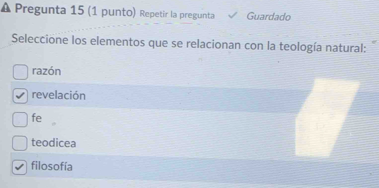 Pregunta 15 (1 punto) Repetir la pregunta Guardado
Seleccione los elementos que se relacionan con la teología natural:
razón
revelación
fe
teodicea
filosofía