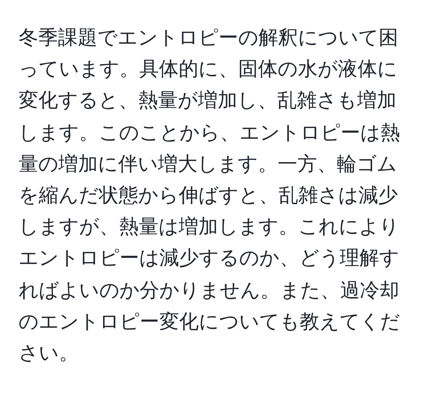 冬季課題でエントロピーの解釈について困っています。具体的に、固体の水が液体に変化すると、熱量が増加し、乱雑さも増加します。このことから、エントロピーは熱量の増加に伴い増大します。一方、輪ゴムを縮んだ状態から伸ばすと、乱雑さは減少しますが、熱量は増加します。これによりエントロピーは減少するのか、どう理解すればよいのか分かりません。また、過冷却のエントロピー変化についても教えてください。