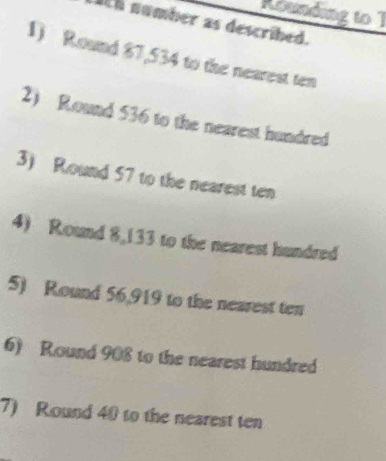 Rounding to 1 
ach number as described. 
1) Round 87,534 to the nearest ten 
2) Round 536 to the nearest hundred 
3) Round 57 to the nearest ten 
4) Round 8,133 to the nearest hundred 
5) Round 56,919 to the nearest ten 
6) Round 908 to the nearest hundred 
7) Round 40 to the nearest ten