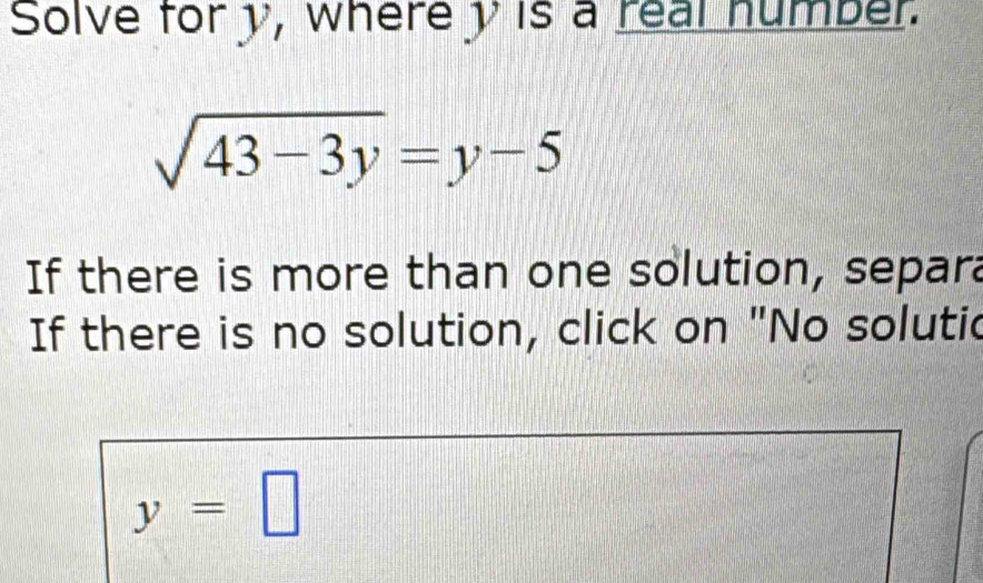 Solve for y, wherey is a real humber.
sqrt(43-3y)=y-5
If there is more than one solution, separa 
If there is no solution, click on "No solutic
y=□