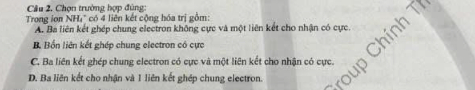 Chọn trường hợp đủng:
Trong ion NH₄' có 4 liên kết cộng hóa trị gồm:
A. Ba liên kết ghép chung electron không cực và một liên kết cho nhận có cực. nh T
B. Bốn liên kết ghép chung electron có cực
C. Ba liên kết ghép chung electron có cực và một liên kết cho nhận có cực.
D. Ba liên kết cho nhận và 1 liên kết ghép chung electron.