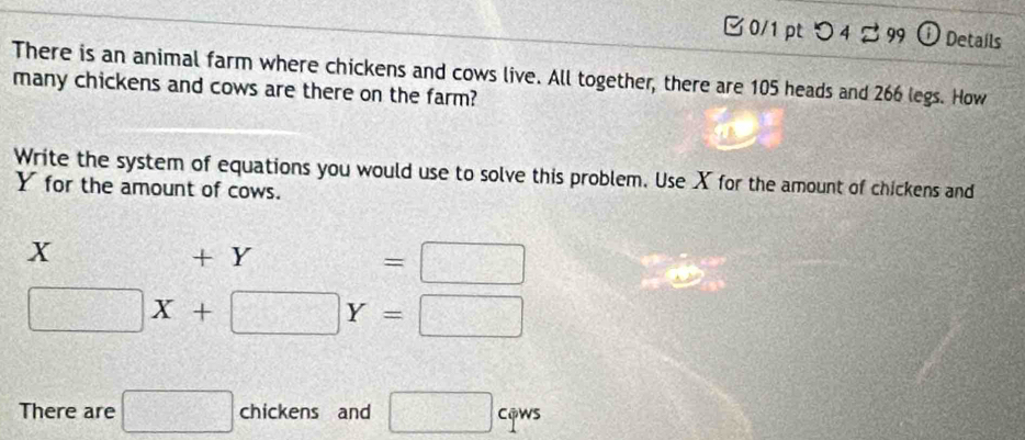 □ 0/1 pt つ 4 % 99 ① Details 
There is an animal farm where chickens and cows live. All together, there are 105 heads and 266 legs. How 
many chickens and cows are there on the farm? 
Write the system of equations you would use to solve this problem. Use X for the amount of chickens and
Y for the amount of cows.
X +Y=□
□ X+□ Y=□
There are □ chickens and □ cqws