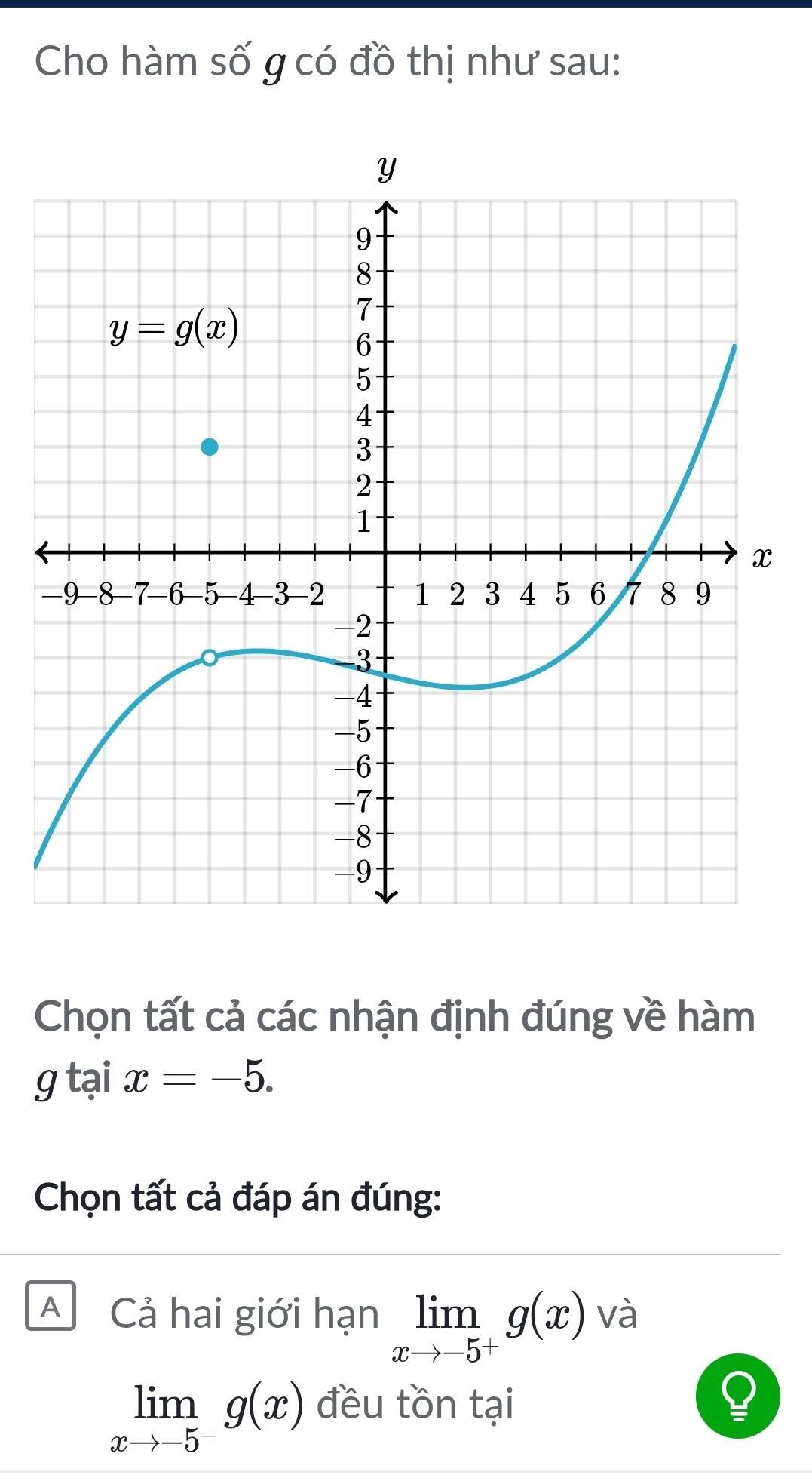 Cho hàm số g có đồ thị như sau:
Chọn tất cả các nhận định đúng về hàm
gtaix=-5.
Chọn tất cả đáp án đúng:
A Cả hai giới hạn limlimits _xto -5^+g(x) và
limlimits _xto -5^-g(x) đều tồn tại