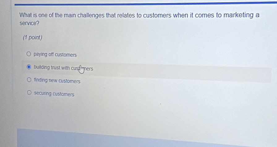 What is one of the main challenges that relates to customers when it comes to marketing a
service?
(1 point)
paying off customers
building trust with custmers
finding new customers
securing customers