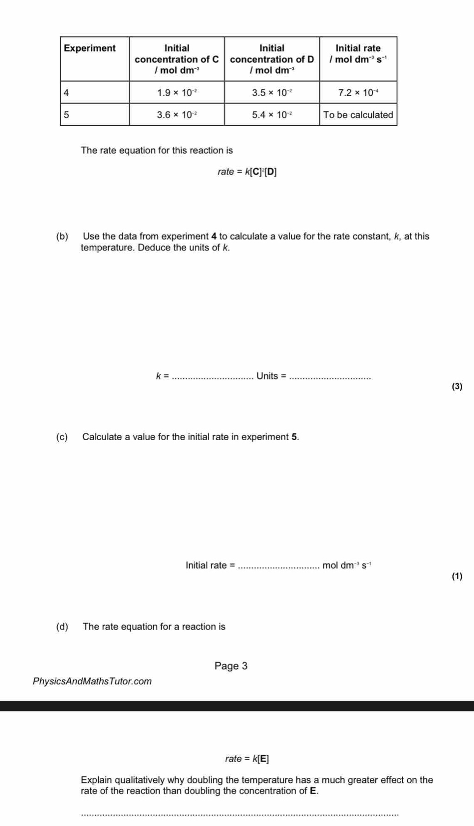 The rate equation for this reaction is
rate=k[C]^2[D]
(b) Use the data from experiment 4 to calculate a value for the rate constant, k, at this
temperature. Deduce the units of k.
k= _
_ Units=
(3)
(c) Calculate a value for the initial rate in experiment 5.
Initial rate =_
mol dm^(-3)s^(-1)
(1)
(d) The rate equation for a reaction is
Page 3
PhysicsAndMathsTutor.com
rate=k[E]
Explain qualitatively why doubling the temperature has a much greater effect on the
rate of the reaction than doubling the concentration of E.
_