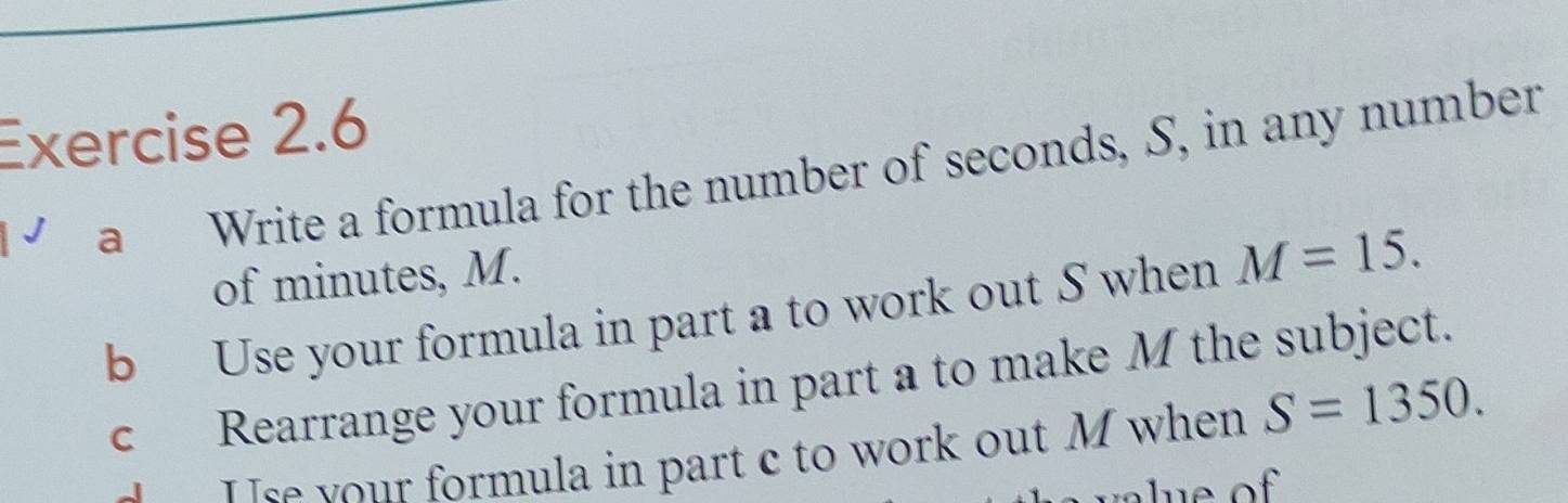 a Write a formula for the number of seconds, S, in any number 
of minutes, M. 
b Use your formula in part a to work out S when M=15. 
c Rearrange your formula in part a to make M the subject. 
Use your formula in part c to work out M when S=1350.