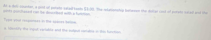 At a deli counter, a pint of potato salad costs $3,00. The relationship between the dollar cost of potato salad and the 
pints purchased can be described with a function. 
Type your responses in the spaces below. 
a. Identify the input variable and the output variable in this function.