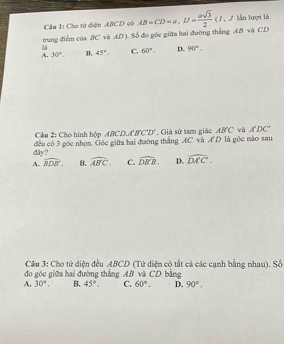 Cho tứ diện ABCD có AB=CD=a, IJ= asqrt(3)/2  ( 1, J lần lượt là
trung điểm của BC và AD). Số đo góc giữa hai đường thẳng AB và CD
là
A. 30°. B. 45°. C. 60°. D. 90°. 
Câu 2: Cho hình hộp ABC D A'B'C'D'. Giả sử tam giác AB'C và A'DC'
đều có 3 góc nhọn. Góc giữa hai đường thắng AC và A'D là góc nào sau
đây?
A. widehat BDB'. B. widehat AB'C. C. widehat DB'B. D. widehat DA'C'. 
Câu 3: Cho tứ diện đều ABCD (Tứ diện có tất cả các cạnh bằng nhau). Số
đo góc giữa hai đường thắng AB và CD bằng
A. 30°. B. 45°. C. 60°. D. 90°.