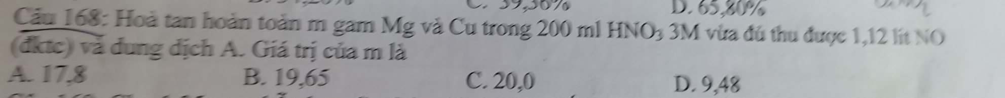 39,50% D. 65,80%
Cầu 168: Hoà tan hoàn toàn m gam Mg và Cu trong 200 ml HNO3 3M vừa đú thu được 1,12 lit NO
(đktc) và dung dịch A. Giá trị của m là
A. 17,8 B. 19,65 C. 20,0 D. 9,48