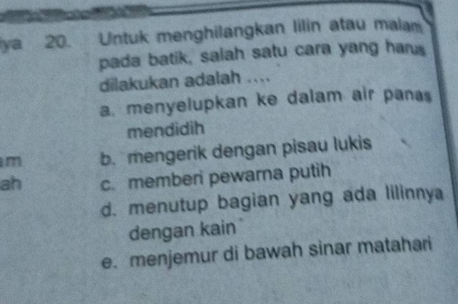 ya 20. Untuk menghilangkan lilin atau malam
pada batik, salah satu cara yang harus
dilakukan adalah ....
a, menyelupkan ke dalam air pana
mendidih
m
b. mengerik dengan pisau lukis
ah
c. memberi pewarna putih
d. menutup bagian yang ada lilinnya
dengan kain
e. menjemur di bawah sinar matahari