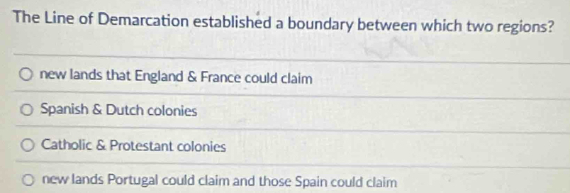 The Line of Demarcation established a boundary between which two regions?
new lands that England & France could claim
Spanish & Dutch colonies
Catholic & Protestant colonies
new lands Portugal could claim and those Spain could claim