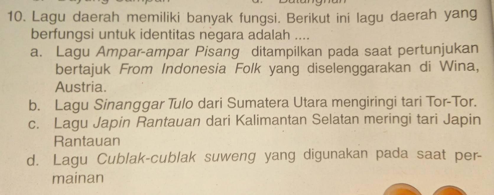 Lagu daerah memiliki banyak fungsi. Berikut ini lagu daerah yang
berfungsi untuk identitas negara adalah ....
a. Lagu Ampar-ampar Pisang ditampilkan pada saat pertunjukan
bertajuk From Indonesia Folk yang diselenggarakan di Wina,
Austria.
b. Lagu Sinanggar Tulo dari Sumatera Utara mengiringi tari Tor-Tor.
c. Lagu Japin Rantauan dari Kalimantan Selatan meringi tari Japin
Rantauan
d. Lagu Cublak-cublak suweng yang digunakan pada saat per-
mainan