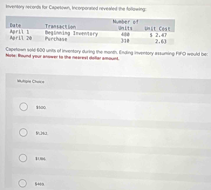 Inventory records for Capetown, Incorporated revealed the following:
Capetown sold 600 units of inventory during the month. Ending inventory assuming FIFO would be:
Note: Round your answer to the nearest dollar amount.
Multiple Choice
$500.
$1,262.
$1,186.
$469.