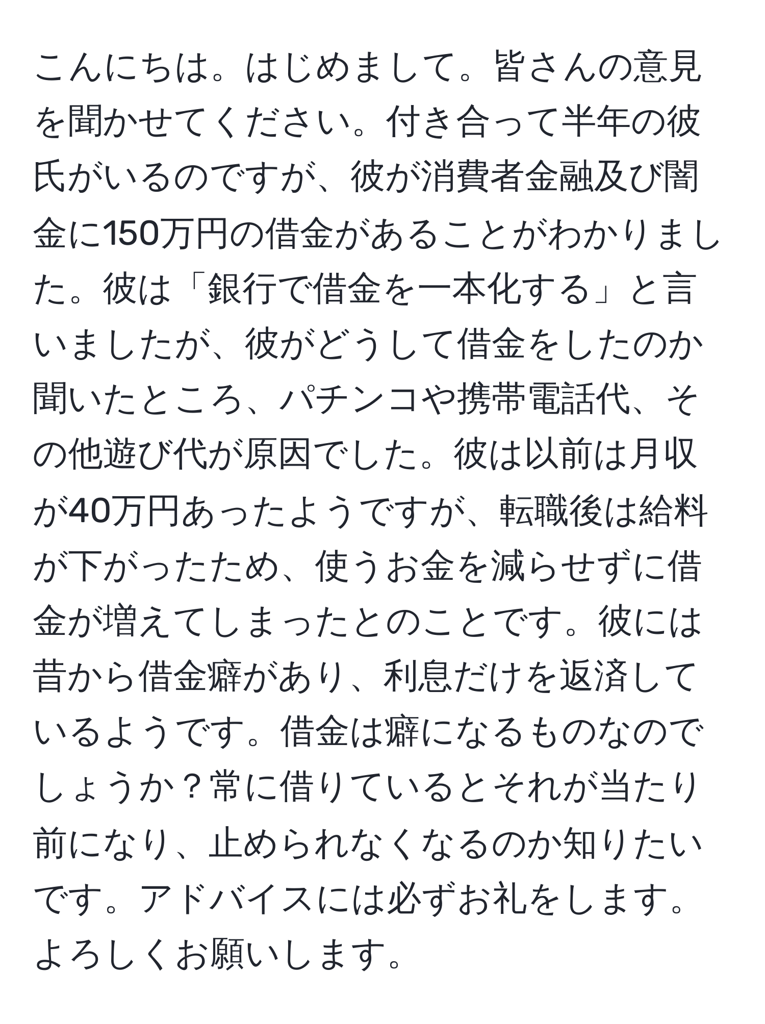 こんにちは。はじめまして。皆さんの意見を聞かせてください。付き合って半年の彼氏がいるのですが、彼が消費者金融及び闇金に150万円の借金があることがわかりました。彼は「銀行で借金を一本化する」と言いましたが、彼がどうして借金をしたのか聞いたところ、パチンコや携帯電話代、その他遊び代が原因でした。彼は以前は月収が40万円あったようですが、転職後は給料が下がったため、使うお金を減らせずに借金が増えてしまったとのことです。彼には昔から借金癖があり、利息だけを返済しているようです。借金は癖になるものなのでしょうか？常に借りているとそれが当たり前になり、止められなくなるのか知りたいです。アドバイスには必ずお礼をします。よろしくお願いします。