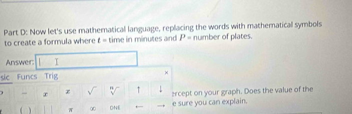 Now let's use mathematical language, replacing the words with mathematical symbols 
to create a formula where t= time in minutes and P= number of plates. 
Answer: I 
sic Funcs Trig × 
) æ x √ n ↑ ercept on your graph. Does the value of the 
V 
( ) π ∞ DNE ← e sure you can explain.